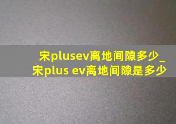 宋plusev离地间隙多少_宋plus ev离地间隙是多少